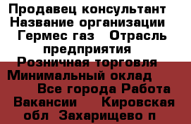 Продавец-консультант › Название организации ­ Гермес-газ › Отрасль предприятия ­ Розничная торговля › Минимальный оклад ­ 45 000 - Все города Работа » Вакансии   . Кировская обл.,Захарищево п.